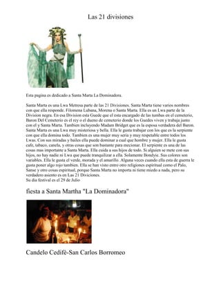 Las 21 divisiones

Esta pagina es dedicado a Santa Marta La Dominadora.
Santa Marta es una Lwa Metresa parte de las 21 Divisiones. Santa Marta tiene varios nombres
con que ella responde. Filomena Lubana, Morena o Santa Marta. Ella es un Lwa parte de la
Division negra. En esa Division esta Guede que el esta encargado de las tumbas en el cemeterio,
Baron Del Cemeterio es el rey o el dueno de cemeterio donde los Guedes viven y trabaja junto
con el y Santa Marta. Tambien incluyendo Madam Bridget que es la esposa verdadera del Baron.
Santa Marta es una Lwa muy misteriosa y bella. Ella le gusta trabajar con los que es la serpiente
con que ella domina todo. Tambien es una mujer muy seria y muy respetable entre todos los
Lwas. Con sus miradas y bailes ella puede dominar a cual que hombre y mujer. Ella le gusta
cafe, tabaco, canela, y otras cosas que son bastante para mecionar. El serpiente es una de las
cosas mas importante a Santa Marta. Ella cuida a sus hijos de todo. Si alguien se mete con sus
hijos, no hay nadie ni Lwa que puede tranquilizar a ella. Solamente Bondyie. Sus colores son
variables. Ella le gusta el verde, morada y el amarillo. Alguna veces cuando ella esta de guerra le
gusta poner algo rojo tambien. Ella se han visto entro otro religiones espiritual como el Palo,
Sanse y otro cosas espiritual, porque Santa Marta no importa ni tiene miedo a nada, pero su
verdadero asiento es en Las 21 Diviciones.
Su dia festival es el 29 de Julio

fiesta a Santa Martha "La Dominadora"

Candelo Cedifé-San Carlos Borromeo

 