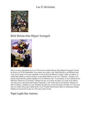 Las 21 divisiones

Belié Belcán-(San Miguel Arcangel)

Otro Lwa muy importante de Las 21 Divisiones es Belie Belcan (San Miguel Arcangel). Su dia
de fiesta es el 29 de Septiembre. Sus colores son verde y rojo. Belie Belcan es un Misterio bien
viejo, por lo tanto, el es muy respetado. Es de la Divicion Blanca. Cuando "sube" en cabeza, el
cuerpo del caballo se encoje un poco, ya que Belie Belcan es un Lwa "chiquito". Al igual, se le
encoje el pie derecho, porque tambien el es un Misterio cojo. Ya en cabeza, el da el saludo de los
Misterios:"Bonswa a la Societie!" Despue de esto, el se pone sus fulas. Un verde en la cabeza,
uno rojo atraves del pecho del hombro izquierdo, y otro verde atraves del derecho. Despues el
pide su tabaco, y despues su rom. Despues de todo esto, el esta listo para consultar. El viejo tiene
una voz medio ronca, pero habla fuerte. En el Voodun Dominicano, Belie es usado para romper
trabajos,revocaciones lo que sea. Pero mas contra el mal.

Papá Legbá-San Antonio

 
