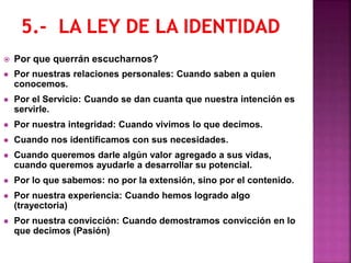  Por que querrán escucharnos?
 Por nuestras relaciones personales: Cuando saben a quien
conocemos.
 Por el Servicio: Cuando se dan cuanta que nuestra intención es
servirle.
 Por nuestra integridad: Cuando vivimos lo que decimos.
 Cuando nos identificamos con sus necesidades.
 Cuando queremos darle algún valor agregado a sus vidas,
cuando queremos ayudarle a desarrollar su potencial.
 Por lo que sabemos: no por la extensión, sino por el contenido.
 Por nuestra experiencia: Cuando hemos logrado algo
(trayectoria)
 Por nuestra convicción: Cuando demostramos convicción en lo
que decimos (Pasión)
 