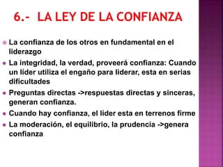  La confianza de los otros en fundamental en el
liderazgo
 La integridad, la verdad, proveerá confianza: Cuando
un líder utiliza el engaño para liderar, esta en serias
dificultades
 Preguntas directas ->respuestas directas y sinceras,
generan confianza.
 Cuando hay confianza, el líder esta en terrenos firme
 La moderación, el equilibrio, la prudencia ->genera
confianza
 
