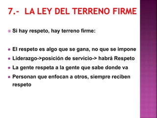  Si hay respeto, hay terreno firme:
 El respeto es algo que se gana, no que se impone
 Liderazgo->posición de servicio-> habrá Respeto
 La gente respeta a la gente que sabe donde va
 Personan que enfocan a otros, siempre reciben
respeto
 