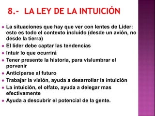  La situaciones que hay que ver con lentes de Líder:
esto es todo el contexto incluido (desde un avión, no
desde la tierra)
 El líder debe captar las tendencias
 Intuir lo que ocurrirá
 Tener presente la historia, para vislumbrar el
porvenir
 Anticiparse al futuro
 Trabajar la visión, ayuda a desarrollar la intuición
 La intuición, el olfato, ayuda a delegar mas
efectivamente
 Ayuda a descubrir el potencial de la gente.
 