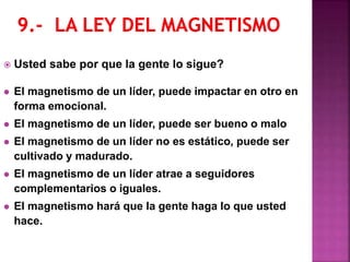  Usted sabe por que la gente lo sigue?
 El magnetismo de un líder, puede impactar en otro en
forma emocional.
 El magnetismo de un líder, puede ser bueno o malo
 El magnetismo de un líder no es estático, puede ser
cultivado y madurado.
 El magnetismo de un líder atrae a seguidores
complementarios o iguales.
 El magnetismo hará que la gente haga lo que usted
hace.
 