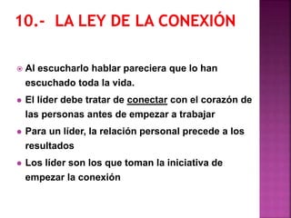  Al escucharlo hablar pareciera que lo han
escuchado toda la vida.
 El líder debe tratar de conectar con el corazón de
las personas antes de empezar a trabajar
 Para un líder, la relación personal precede a los
resultados
 Los líder son los que toman la iniciativa de
empezar la conexión
 