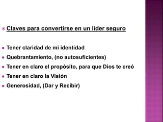  Claves para convertirse en un líder seguro
 Tener claridad de mi identidad
 Quebrantamiento, (no autosuficientes)
 Tener en claro el propósito, para que Dios te creó
 Tener en claro la Visión
 Generosidad, (Dar y Recibir)
 