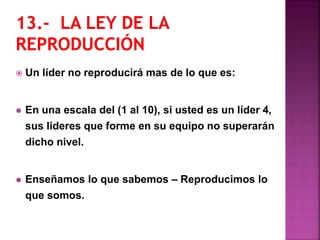 Un líder no reproducirá mas de lo que es:
 En una escala del (1 al 10), si usted es un líder 4,
sus lideres que forme en su equipo no superarán
dicho nivel.
 Enseñamos lo que sabemos – Reproducimos lo
que somos.
 
