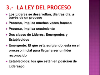  Los Lideres se desarrollan, día tras día, a
través de un proceso
 Proceso, implica muchas veces fracaso
 Proceso, implica crecimiento
 Dos clases de Lideres: Emergentes y
Establecidos
 Emergente: El que esta surgiendo, esta en el
proceso inicial para llegar a ser un líder
reconocido
 Establecidos: los que están en posición de
Liderazgo
 