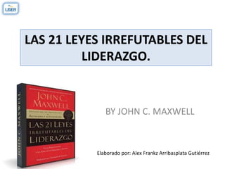 LAS 21 LEYES IRREFUTABLES DEL
LIDERAZGO.
BY JOHN C. MAXWELL
Elaborado por: Alex Frankz Arribasplata Gutiérrez
 