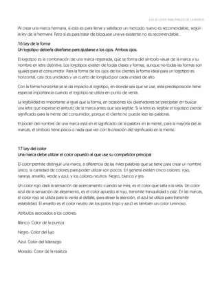 LAS 22 LEYES INMUTABLES DE LA MARCA


Al crear una marca hermana, sí esta es para llenar y satisfacer un mercado nuevo es recomendable, según
la ley de la hermana. Pero sí es para tratar de bloquear una ya existente no es recomendable.

16 Ley de la forma
Un logotipo debería diseñarse para ajustarse a los ojos. Ambos ojos.

El logotipo es la combinación de una marca registrada, que se forma del símbolo visual de la marca y su
nombre en letra distintiva. Los logotipos existen de todas clases y formas, aunque no todas las formas son
iguales para el consumidor. Para la forma de los ojos de los clientes la forma ideal para un logotipo es
horizontal, casi dos unidades y un cuarto de longitud por cada unidad de alto.

Con la forma horizontal se le da impacto al logotipo, en donde sea que se use, esta predisposición tiene
especial importancia cuando el logotipo se utiliza en punto de venta.

La legibilidad es importante al igual que la forma, en ocasiones los diseñadores se precipitan en buscar
una letra que exprese el atributo de la marca antes que sea legible. Si la letra es ilegible el logotipo pierde
significado para la mente del consumidor, porque el cliente no puede leer las palabras.

El poder del nombre de una marca está en el significado de la palabra en la mente, para la mayoría del as
marcas, el símbolo tiene poco o nada que ver con la creación del significado en la mente.



17 Ley del color
Una marca debe utilizar el color opuesto al que use su competidor principal

El color permite distinguir una marca, a diferencia de las miles palabras que se tiene para crear un nombre
único, la cantidad de colores para poder utilizar son pocos. En general existen cinco colores: rojo,
naranja, amarillo, verde y azul; y los colores neutros: Negro, blanco y gris.

Un color rojo dará la sensación de acercamiento cuando se mira, es el color que salta a la vista. Un color
azul da la sensación de alejamiento, es el color apuesto al rojo, transmite tranquilidad y paz. En las marcas,
el color rojo se utiliza para la venta al detalle, para atraer la atención, el azul se utiliza para transmitir
estabilidad. El amarillo es el color neutro de los polos (rojo y azul) es también un color luminoso.

Atributos asociados a los colores:

Blanco: Color de la pureza

Negro: Color del lujo

Azul: Color del liderazgo

Morado: Color de la realeza
 
