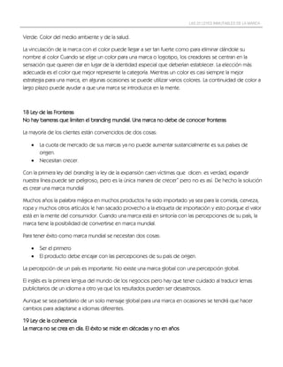LAS 22 LEYES INMUTABLES DE LA MARCA


Verde: Color del medio ambiente y de la salud.

La vinculación de la marca con el color puede llegar a ser tan fuerte como para eliminar dándole su
nombre al color Cuando se elige un color para una marca o logotipo, los creadores se centran en la
sensación que quieren dar en lugar de la identidad especial que deberían establecer. La elección más
adecuada es el color que mejor represente la categoría. Mientras un color es casi siempre la mejor
estrategia para una marca, en algunas ocasiones se puede utilizar varios colores. La continuidad de color a
largo plazo puede ayudar a que una marca se introduzca en la mente.



18 Ley de las Fronteras
No hay barreras que limiten el branding mundial. Una marca no debe de conocer fronteras

La mayoría de los clientes están convencidos de dos cosas:

      La cuota de mercado de sus marcas ya no puede aumentar sustancialmente es sus países de
       origen.
      Necesitan crecer.

Con la primera ley del branding, la ley de la expansión caen víctimas que dicen: es verdad, expandir
nuestra línea puede ser peligroso, pero es la única manera de crecer” pero no es así. De hecho la solución
es crear una marca mundial

Muchos años la palabra mágica en muchos productos ha sido importado ya sea para la comida, cerveza,
ropa y muchos otros artículos le han sacado provecho a la etiqueta de importación y esto porque el valor
está en la mente del consumidor. Cuando una marca está en sintonía con las percepciones de su país, la
marca tiene la posibilidad de convertirse en marca mundial.

Para tener éxito como marca mundial se necesitan dos cosas:

      Ser el primero
      El producto debe encajar con las percepciones de su país de origen.

La percepción de un país es importante. No existe una marca global con una percepción global.

El inglés es la primera lengua del mundo de los negocios pero hay que tener cuidado al traducir lemas
publicitarios de un idioma a otro ya que los resultados pueden ser desastrosos.

Aunque se sea partidario de un solo mensaje global para una marca en ocasiones se tendrá que hacer
cambios para adaptarse a idiomas diferentes.

19 Ley de la coherencia
La marca no se crea en día. El éxito se mide en décadas y no en años
 