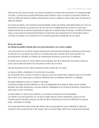 LAS 22 LEYES INMUTABLES DE LA MARCA


Esta es la ley que menos se viola, una marca se penetra en la mente del consumidor si no representa algo
concreto, y cuando eso sucede el fabricante suele cambiar la marca. Aunque los mercados cambien la
marca no debe de hacerlo, pueden inclinarse poco a poco o darles un nuevo matiz, pero en esencia no
debe de cambiar.

Las marcas se utilizan como símbolos de personalidad. El tipo de símbolo está determinado por cómo se
transmitirá a los demás. La construcción de una marca es un trabajo aburrido, es lento. Lo que mejor
puede funcionar es la coherencia absoluta a lo largo de un periodo largo de tiempo. Se debe de limitar la
marca, ya que esta es la esencia del branding, la marca tiene que representar en la mente algo simple y
concreto, el limitarse con combinación en la coherencia permite el desarrollo de una marca



20 Ley de cambio
Las marcas se pueden cambiar, pero con poca frecuencia y con mucho cuidado

La ley del cambio es una de las mejores excepciones a las leyes del branding, las empresas comúnmente
se enfocan en lo que tienen que hacer en su interior para que el cambio de la marca sea fácil: los
procedimientos manuales, los folletos, las conferencias de prensa, los anuncios, el marketing.

El cambio de una marca no ocurre dentro de la empresa, sino de la mente del consumidor, este es el
punto que se debe de tener en la mira para el cambio de una marca.

Hay tres situaciones en las cuales es factible el hacer cambio de una marca:

La marca es débil o inexistente en la mente del consumidor.
Es una situación fácil, la marca no existe en esencia, así que se puede hacer cualquier cosa con el nombre
de la marca como usarlo para un producto diferente para una categoría distinta en su totalidad.

Se quiere desplazar la marca un eslabón más abajo.
Si el precio se baja de forma definitiva, la marca se desplazará hacia abajo sin daños, así los clientes
pensarán que están obteniendo una buena relación calidad/precio al comprar el producto. Puede ser en
todo caso un buen movimiento.

La marca está en un sector poco dinámico y el cambio se producirá en forma paulatina.
Los clientes nunca se equivocan, es uno de los rasgos del ser humano interesante, aunque a la vez
frustrante para el branding, porque si se trata de decir al cliente que la marca es diferente a lo que era
antes, rechazarán el mensaje.

Si la marca está dentro de la mente del cliente y tiene una percepción única y diferente se debe de
cambiar la marca y esto tendrá un alto riesgo. Será un proceso largo, difícil caro y puede que imposbile.
 