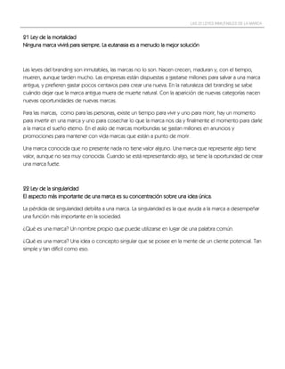LAS 22 LEYES INMUTABLES DE LA MARCA


21 Ley de la mortalidad
Ninguna marca vivirá para siempre. La eutanasia es a menudo la mejor solución



Las leyes del branding son inmutables, las marcas no lo son. Nacen crecen, maduran y, con el tiempo,
mueren, aunque tarden mucho. Las empresas están dispuestas a gastarse millones para salvar a una marca
antigua, y prefieren gastar pocos centavos para crear una nueva. En la naturaleza del branding se sabe
cuándo dejar que la marca antigua muera de muerte natural. Con la aparición de nuevas categorías nacen
nuevas oportunidades de nuevas marcas.

Para las marcas, como para las personas, existe un tiempo para vivir y uno para morir, hay un momento
para invertir en una marca y uno para cosechar lo que la marca nos da y finalmente el momento para darle
a la marca el sueño eterno. En el asilo de marcas moribundas se gastan millones en anuncios y
promociones para mantener con vida marcas que están a punto de morir.

Una marca conocida que no presente nada no tiene valor alguno. Una marca que represente algo tiene
valor, aunque no sea muy conocida. Cuando se está representando algo, se tiene la oportunidad de crear
una marca fuete.



22 Ley de la singularidad
El aspecto más importante de una marca es su concentración sobre una idea única.

La pérdida de singularidad debilita a una marca. La singularidad es la que ayuda a la marca a desempeñar
una función más importante en la sociedad.

¿Qué es una marca? Un nombre propio que puede utilizarse en lugar de una palabra común.

¿Qué es una marca? Una idea o concepto singular que se posee en la mente de un cliente potencial. Tan
simple y tan difícil como eso.
 