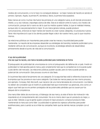 LAS 22 LEYES INMUTABLES DE LA MARCA


medios de comunicación; si no lo hace no conseguirá destacar. La mejor manera de hacerlo es siendo el
primero: Ejemplo: Apple, la primera PC doméstica. Xerox, la primera fotocopiadora.

Estas marcas así como muchas más fueron las primeras en una categoría nueva, es ahí donde provocaron
interés y a su vez noticias y reportajes acerca de ellas. Esta es la relación entre lo nuevo y los medios de
comunicación, porque de lo nuevo es de lo que los medios quieren hablar, lo que en realidad interesa,
aunque esto no sea precisamente lo mejor. Si una marca genera noticias, puede producir
comunicaciones, entonces la mejor manera de hacerlo es crear nuevas categorías, no productos nuevos.
Tiene más importancia lo que lo los demás puedan llegar a decir de nuestra marca, que lo que nosotros
mismos.

Las relaciones públicas son importantes para poder crear las marcas y la publicidad para poder
mantenerlas. La mayoría de las empresas desarrollar sus estrategias de branding mediante publicidad como
mediante vehículo de comunicación, aunque es incorrecto, la estrategia debería de desarrollarse
primeramente desde el punto de vista de la comunicación.



4 Ley de la publicidad
Una vez que ha nacido, una marca necesita publicidad para mantenerse en forma

El presupuesto de publicidad de una empresa es como el presupuesto de defensa de un país. Invertir en
publicidad no hará aportes para la marca, pero simplemente hará que la competencia no le pueda quitar
cuota dentro del mercado. Las relaciones públicas pueden ayudar, pero la marca puede perder su
potencial de comunicación. Este proceso ocurre en dos fases.

En la primera fase está el lanzamiento de una categoría. En la segunda fase está lo referente al ascenso de
la empresa que fue pionera en esa nueva categoría. Casi todas las marcas pasas por ese mismo proceso,
por ejemplo: Compaq, Dell, Microsoft; que nacieron de una misma llamarada de comunicación. Los líderes
no deben de considerar que el invertir en publicidad hará que incrementen sus ganancias, sino como un
seguro que hará que se encuentren protegidos de las potenciales pérdidas que se causan por los
ataques de la competencia.

Una marca líder debe de anunciar eso, el liderazgo de esa marca, es este el factor de motivación más
importante en el comportamiento del consumidor. No es lo mismo decir que en producto es mejor, a
que es líder. Debido a que la gente quiere comprar el mejor producto compra el producto líder,
manteniendo la marca así como líder. La publicidad no genera los ingresos suficientes para poder
autofinanciarse, pero cuando se es el líder las campañas harán que las demás marcas compitan con el
líder.
 