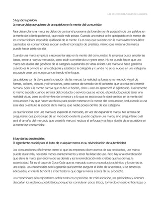 LAS 22 LEYES INMUTABLES DE LA MARCA


5 Ley de la palabra
La marca debe apropiarse de una palabra en la mente del consumidor

Para desarrollar una marca se debe de centrar el programa de branding en la posesión de una palabra en
la mente del cliente potencial, que nadie más posea. Cuando una marca se ha apropiado en la mente de
los consumidores imposible quitársela de la mente. Es el caso que sucede con la marca Mercedes-Benz
casi todos los consumidores asocian a ella el concepto de prestigio, mismo que ninguna otra marca
puede hacer parte de ella.

Cuando una marca empieza a representar algo en la mente del consumidor, la empresa busca ampliar las
bases, entrar a nuevos mercados, pero están cometiendo un grave error. No se puede hacer que una
marca sea dueña del genérico de la categoría superando en vetas al líder. Una marca se hace genérica
cuando es la primera en una categoría y establece la categoría y cuando no se es nuevo en una categoría
se puede crear una nueva concentrando el enfoque.

Las palabras son la clave para la creación de las marcas. La realidad se bases en un mundo visual de
formas, colores, texturas y dimensiones, pero carece de sentido sin el contexto que se crea en la mente
humana. Solo si la mente piensa que es feo o bonito, claro u oscuro aparecerá el significado. Exactamente
lo mismo sucede cuando se trata del producto o servicio que se vende, el producto puede tener una
realidad visual, pero es el nombre de la marca y a lo que se asocia que le dará sentido en la mente del
consumidor. Hay que hacer sacrificios para poder meterse en la mente del consumidor, reduciendo a una
sola idea o atributo la esencia de la marca, que nadie posea dentro de esa categoría.

Lo que funciona con una marca es expandir el mercado, en vez de expandir la marca. No se trata de
preguntarse qué porcentaje de un mercado existente puede capturar una marca, sino preguntarse cuál
será el tamaño del mercado que creará la marca si reduce el enfoque y se hace dueña de una palabra en
la mente del consumidor.



6 Ley de las credenciales
El ingrediente crucial para el éxito de cualquier marca es su reivindicación de autenticidad

Los consumidores difícilmente creen lo que las empresas dicen acerca de sus productos, una marca
puede durar más, necesitar menos mantenimiento y tener facilidad de uso. Pero hay una reivindicación
que eleva la marca por encima de las demás y es la reivindicación más creíble que las demás, la
autenticidad. Tal es el caso de Coca-Cola que es marcado como un producto auténtico y lo demás es
una copia. Las credenciales son la garantía que permite asegurar el éxito de una marca, si se tienen las
adecuadas, el cliente tenderá a creer todo lo que diga la marca acerca de su producto.

Las credenciales son importantes sobre todo en el proceso de comunicación, los periodistas y editores
descartan los reclamos publicitarios porque los consideran poco éticos, tomando en serio el liderazgo o
 