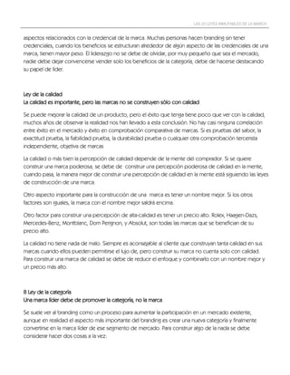 LAS 22 LEYES INMUTABLES DE LA MARCA


aspectos relacionados con la credencial de la marca. Muchas personas hacen branding sin tener
credenciales, cuando los beneficios se estructuran alrededor de algún aspecto de las credenciales de una
marca, tienen mayor peso. El liderazgo no se debe de olvidar, por muy pequeño que sea el mercado,
nadie debe dejar convencerse vender solo los beneficios de la categoría, debe de hacerse destacando
su papel de líder.



Ley de la calidad
La calidad es importante, pero las marcas no se construyen sólo con calidad

Se puede mejorar la calidad de un producto, pero el éxito que tenga tiene poco que ver con la calidad,
muchos años de observar la realidad nos han llevado a esta conclusión. No hay casi ninguna correlación
entre éxito en el mercado y éxito en comprobación comparativa de marcas. Si es pruebas del sabor, la
exactitud prueba, la fiabilidad prueba, la durabilidad prueba o cualquier otra comprobación tercerista
independiente, objetiva de marcas

La calidad o más bien la percepción de calidad depende de la mente del comprador. Si se quiere
construir una marca poderosa, se debe de construir una percepción poderosa de calidad en la mente,
cuando pasa, la manera mejor de construir una percepción de calidad en la mente está siguiendo las leyes
de construcción de una marca.

Otro aspecto importante para la construcción de una marca es tener un nombre mejor. Si los otros
factores son iguales, la marca con el nombre mejor saldrá encima.

Otro factor para construir una percepción de alta-calidad es tener un precio alto. Rolex, Haagen-Dazs,
Mercedes-Benz, Montblanc, Dom Perignon, y Absolut, son todas las marcas que se benefician de su
precio alto.

La calidad no tiene nada de malo. Siempre es aconsejable al cliente que construyan tanta calidad en sus
marcas cuando ellos pueden permitirse el lujo de, pero construir su marca no cuenta solo con calidad.
Para construir una marca de calidad se debe de reducir el enfoque y combinarlo con un nombre mejor y
un precio más alto.



8 Ley de la categoría
Una marca líder debe de promover la categoría, no la marca

Se suele ver al branding como un proceso para aumentar la participación en un mercado existente,
aunque en realidad el aspecto más importante del branding es crear una nueva categoría y finalmente
convertirse en la marca líder de ese segmento de mercado. Para construir algo de la nada se debe
considerar hacer dos cosas a la vez:
 