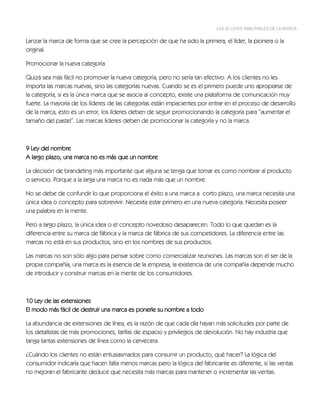 LAS 22 LEYES INMUTABLES DE LA MARCA


Lanzar la marca de forma que se cree la percepción de que ha sido la primera, el líder, la pionera o la
original.

Promocionar la nueva categoría

Quizá sea más fácil no promover la nueva categoría, pero no sería tan efectivo. A los clientes no les
importa las marcas nuevas, sino las categorías nuevas. Cuando se es el primero puede uno apropiarse de
la categoría, si es la única marca que se asocia al concepto, existe una plataforma de comunicación muy
fuerte. La mayoría de los líderes de las categorías están impacientes por entrar en el proceso de desarrollo
de la marca, esto es un error, los líderes deben de seguir promocionando la categoría para “aumentar el
tamaño del pastel”. Las marcas líderes deben de promocionar la categoría y no la marca.



9 Ley del nombre
A largo plazo, una marca no es más que un nombre

La decisión de brandeting más importante que alguna se tenga que tomar es como nombrar al producto
o servicio. Porque a la larga una marca no es nada más que un nombre.

No se debe de confundir lo que proporciona el éxito a una marca a corto plazo, una marca necesita una
única idea o concepto para sobrevivir. Necesita estar primero en una nueva categoría. Necesita poseer
una palabra en la mente.

Pero a largo plazo, la única idea o el concepto novedoso desaparecen. Todo lo que quedan es la
diferencia entre su marca de fábrica y la marca de fábrica de sus competidores. La diferencia entre las
marcas no está en sus productos, sino en los nombres de sus productos.

Las marcas no son sólo algo para pensar sobre como comercializar reuniones. Las marcas son el ser de la
propia compañía, una marca es la esencia de la empresa, la existencia de una compañía depende mucho
de introducir y construir marcas en la mente de los consumidores.



10 Ley de las extensiones
El modo más fácil de destruir una marca es ponerle su nombre a todo

La abundancia de extensiones de línea, es la razón de que cada día hayan más solicitudes por parte de
los detallistas de más promociones, tarifas de espacio y privilegios de devolución. No hay industria que
tanga tantas extensiones de línea como la cervecera.

¿Cuándo los clientes no están entusiasmados para consumir un producto, qué hacer? La lógica del
consumidor indicaría que hacen falta menos marcas pero la lógica del fabricante es diferente, si las ventas
no mejoran el fabricante deduce que necesita más marcas para mantener o incrementar las ventas.
 