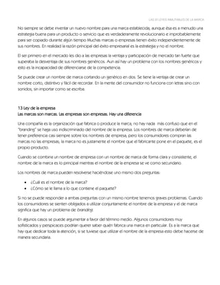 LAS 22 LEYES INMUTABLES DE LA MARCA


No siempre se debe inventar un nuevo nombre para una marca establecida, aunque ésa es a menudo una
estrategia buena para un producto o servicio que es verdaderamente revolucionario e improbablemente
para ser copiado durante algún tiempo Muchas marcas o empresas tienen éxito independientemente de
sus nombres. En realidad la razón principal del éxito empresarial es la estrategia y no el nombre.

El ser primero en el mercado les dio a las empresas la ventaja y participación de mercado tan fuerte que
superaba la desventaja de sus nombres genéricos. Aun así hay un problema con los nombres genéricos y
esto es la incapacidad de diferenciarse de la competencia.

Se puede crear un nombre de marca cortando un genérico en dos. Se tiene la ventaja de crear un
nombre corto, distintivo y fácil de recordar. En la mente del consumidor no funciona con letras sino con
sonidos, sin importar como se escriba.



13 Ley de la empresa
Las marcas son marcas. Las empresas son empresas. Hay una diferencia

Una compañía es la organización que fabrica o produce la marca, no hay nada más confuso que en el
“branding” se haga uso indiscriminado del nombre de la empresa. Los nombres de marca deberían de
tener preferencia casi siempre sobre los nombres de empresa, pero los consumidores compran las
marcas no las empresas; la marca no es justamente el nombre que el fabricante pone en el paquete, es el
propio producto.

Cuando se combina un nombre de empresa con un nombre de marca de forma clara y consistente, el
nombre de la marca es lo principal mientras el nombre de la empresa se ve como secundario.

Los nombres de marca pueden resolverse haciéndose uno mismo dos preguntas:

      ¿Cuál es el nombre de la marca?
      ¿Cómo se le llama a lo que contiene el paquete?

Si no se puede responder a ambas preguntas con un mismo nombre tenemos graves problemas. Cuando
los consumidores se sienten obligados a utilizar conjuntamente el nombre de la empresa y el de marca
significa que hay un problema de branding.

En algunos casos se puede argumentar a favor del término medio. Algunos consumidores muy
sofisticados y perspicaces podrían querer saber quién fabrica una marca en particular. Es a la marca que
hay que dedicar toda la atención, si se tuviese que utilizar el nombre de la empresa esto debe hacerse de
manera secundaria.
 