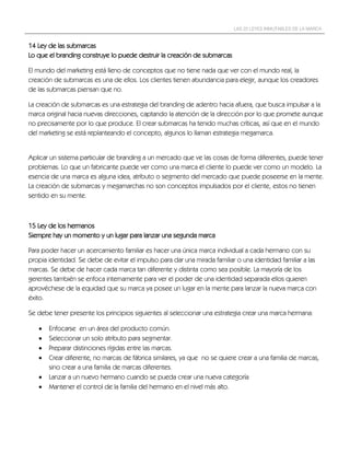 LAS 22 LEYES INMUTABLES DE LA MARCA


14 Ley de las submarcas
Lo que el branding construye lo puede destruir la creación de submarcas

El mundo del marketing está lleno de conceptos que no tiene nada que ver con el mundo real, la
creación de submarcas es una de ellos. Los clientes tienen abundancia para elegir, aunque los creadores
de las submarcas piensan que no.

La creación de submarcas es una estrategia del branding de adentro hacia afuera, que busca impulsar a la
marca original hacia nuevas direcciones, captando la atención de la dirección por lo que promete aunque
no precisamente por lo que produce. El crear submarcas ha tenido muchas críticas, así que en el mundo
del marketing se está replanteando el concepto, algunos lo llaman estrategia megamarca.


Aplicar un sistema particular de branding a un mercado que ve las cosas de forma diferentes, puede tener
problemas. Lo que un fabricante puede ver como una marca el cliente lo puede ver como un modelo. La
esencia de una marca es alguna idea, atributo o segmento del mercado que puede poseerse en la mente.
La creación de submarcas y megamarchas no son conceptos impulsados por el cliente, estos no tienen
sentido en su mente.



15 Ley de los hermanos
Siempre hay un momento y un lugar para lanzar una segunda marca

Para poder hacer un acercamiento familiar es hacer una única marca individual a cada hermano con su
propia identidad. Se debe de evitar el impulso para dar una mirada familiar o una identidad familiar a las
marcas. Se debe de hacer cada marca tan diferente y distinta como sea posible. La mayoría de los
gerentes también se enfoca internamente para ver el poder de una identidad separada ellos quieren
aprovéchese de la equidad que su marca ya posee un lugar en la mente para lanzar la nueva marca con
éxito.

Se debe tener presente los principios siguientes al seleccionar una estrategia crear una marca hermana:

      Enfocarse en un área del producto común.
      Seleccionar un solo atributo para segmentar.
      Preparar distinciones rígidas entre las marcas.
      Crear diferente, no marcas de fábrica similares, ya que no se quiere crear a una familia de marcas,
       sino crear a una familia de marcas diferentes.
      Lanzar a un nuevo hermano cuando se pueda crear una nueva categoría
      Mantener el control de la familia del hermano en el nivel más alto.
 
