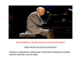GOL NÚMERO 19: QUINTO CON SU SELECCIÓN 22/03/2013
BEBO VALDÉS (9/10/1918-22/03/2013)
PIANISTA, COMPOSITOR, ARREGLISTA Y DIRECTOR DE ORQUESTA CUBANO.
MUERTE NATURAL A LOS 94 AÑOS.
 