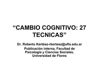 “CAMBIO COGNITIVO: 27
TECNICAS”
Dr. Roberto Kertész-rkertesz@uflo.edu.ar
Publicación interna, Facultad de
Psicología y Ciencias Sociales,
Universidad de Flores
 