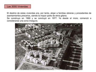 El destino de estas viviendas era, por tanto, alojar a familias obreras y procedentes de
asentamientos precarios, siendo la mayor parte de etnia gitana.
Se construyo en 1968 y se concluyó en 1977. Ya desde el inicio, comenzó a
considerarse una zona insegura.
Las 3000 Viviendas
 