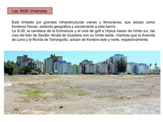 Está limitado por grandes infraestructuras viarias y ferroviarias, que actúan como
fronteras físicas, aislando geográfica y socialmente a este barrio.
La S-30, la carretera de la Eminencia y el club de golf e Hípica hacen de límite sur, las
vías del tren de Sevilla- Alcalá de Guadaira son su límite oeste, mientras que la Avenida
de Loira y la Ronda de Tamarguillo, actúan de frontera este y norte, respectivamente.
Las 3000 Viviendas
 
