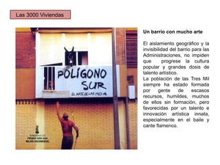 Un barrio con mucho arte
El aislamiento geográfico y la
invisibilidad del barrio para las
Administraciones, no impiden
que progrese la cultura
popular y grandes dosis de
talento artístico.
La población de las Tres Mil
siempre ha estado formada
por gente de escasos
recursos, humildes, muchos
de ellos sin formación, pero
favorecidas por un talento e
innovación artística innata,
especialmente en el baile y
cante flamenco.
Las 3000 Viviendas
 