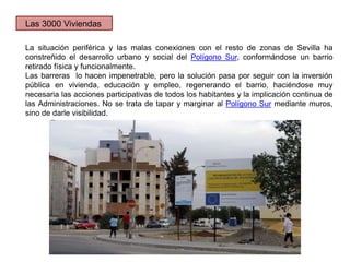 La situación periférica y las malas conexiones con el resto de zonas de Sevilla ha
constreñido el desarrollo urbano y social del Polígono Sur, conformándose un barrio
retirado física y funcionalmente.
Las barreras lo hacen impenetrable, pero la solución pasa por seguir con la inversión
pública en vivienda, educación y empleo, regenerando el barrio, haciéndose muy
necesaria las acciones participativas de todos los habitantes y la implicación continua de
las Administraciones. No se trata de tapar y marginar al Polígono Sur mediante muros,
sino de darle visibilidad.
Las 3000 Viviendas
 