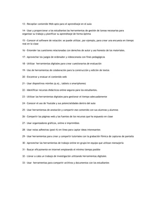 13 - Recopilar contenido Web apto para el aprendizaje en el aula
14 - Usar y proporcionar a los estudiantes las herramientas de gestión de tareas necesarias para
organizar su trabajo y planificar su aprendizaje de forma óptima
15 - Conocer el software de votación: se puede utilizar, por ejemplo, para crear una encuesta en tiempo
real en la clase
16 - Entender las cuestiones relacionadas con derechos de autor y uso honesto de los materiales.
17 - Aprovechar los juegos de ordenador y videoconsola con fines pedagógicos
18 - Utilizar herramientas digitales para crear cuestionarios de evaluación
19 - Uso de herramientas de colaboración para la construcción y edición de textos
20 - Encontrar y evaluar el contenido web
21 - Usar dispositivos móviles (p.ej., tablets o smartphones)
22 - Identificar recursos didácticos online seguros para los estudiantes.
23 - Utilizar las herramientas digitales para gestionar el tiempo adecuadamente
24 - Conocer el uso de Youtube y sus potencialidades dentro del aula
25 - Usar herramientas de anotación y compartir ese contenido con sus alumnas y alumnos
26 - Compartir las páginas web y las fuentes de los recursos que ha expuesto en clase
27 - Usar organizadores gráficos, online e imprimibles
28 - Usar notas adhesivas (post-it) en línea para captar ideas interesantes
29 - Usar herramientas para crear y compartir tutoriales con la grabación fílmica de capturas de pantalla
30 - Aprovechar las herramientas de trabajo online en grupo/en equipo que utilizan mensajería
31 - Buscar eficazmente en internet empleando el mínimo tiempo posible
32 - Llevar a cabo un trabajo de investigación utilizando herramientas digitales
33 - Usar herramientas para compartir archivos y documentos con los estudiantes
 