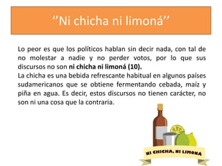 ‘’Ni chicha ni limoná’’
Lo peor es que los políticos hablan sin decir nada, con tal de
no molestar a nadie y no perder votos, por lo que sus
discursos no son ni chicha ni limoná (10).
La chicha es una bebida refrescante habitual en algunos países
sudamericanos que se obtiene fermentando cebada, maíz y
piña en agua. Es decir, estos discursos no tienen carácter, no
son ni una cosa que la contraria.
 