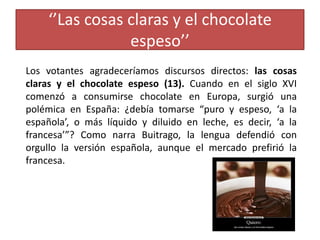 ‘’Las cosas claras y el chocolate
espeso’’
Los votantes agradeceríamos discursos directos: las cosas
claras y el chocolate espeso (13). Cuando en el siglo XVI
comenzó a consumirse chocolate en Europa, surgió una
polémica en España: ¿debía tomarse “puro y espeso, ‘a la
española’, o más líquido y diluido en leche, es decir, ‘a la
francesa’”? Como narra Buitrago, la lengua defendió con
orgullo la versión española, aunque el mercado prefirió la
francesa.
 