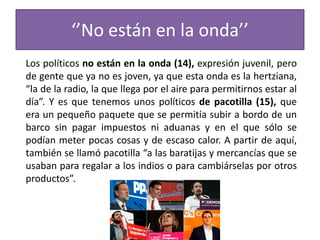 ‘’No están en la onda’’
Los políticos no están en la onda (14), expresión juvenil, pero
de gente que ya no es joven, ya que esta onda es la hertziana,
“la de la radio, la que llega por el aire para permitirnos estar al
día”. Y es que tenemos unos políticos de pacotilla (15), que
era un pequeño paquete que se permitía subir a bordo de un
barco sin pagar impuestos ni aduanas y en el que sólo se
podían meter pocas cosas y de escaso calor. A partir de aquí,
también se llamó pacotilla “a las baratijas y mercancías que se
usaban para regalar a los indios o para cambiárselas por otros
productos”.
 