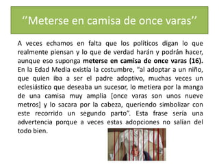 ‘’Meterse en camisa de once varas’’
A veces echamos en falta que los políticos digan lo que
realmente piensan y lo que de verdad harán y podrán hacer,
aunque eso suponga meterse en camisa de once varas (16).
En la Edad Media existía la costumbre, “al adoptar a un niño,
que quien iba a ser el padre adoptivo, muchas veces un
eclesiástico que deseaba un sucesor, lo metiera por la manga
de una camisa muy amplia [once varas son unos nueve
metros] y lo sacara por la cabeza, queriendo simbolizar con
este recorrido un segundo parto”. Esta frase sería una
advertencia porque a veces estas adopciones no salían del
todo bien.
 
