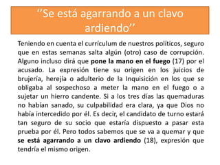 ‘’Se está agarrando a un clavo
ardiendo’’
Teniendo en cuenta el currículum de nuestros políticos, seguro
que en estas semanas salta algún (otro) caso de corrupción.
Alguno incluso dirá que pone la mano en el fuego (17) por el
acusado. La expresión tiene su origen en los juicios de
brujería, herejía o adulterio de la Inquisición en los que se
obligaba al sospechoso a meter la mano en el fuego o a
sujetar un hierro candente. Si a los tres días las quemaduras
no habían sanado, su culpabilidad era clara, ya que Dios no
había intercedido por él. Es decir, el candidato de turno estará
tan seguro de su socio que estaría dispuesto a pasar esta
prueba por él. Pero todos sabemos que se va a quemar y que
se está agarrando a un clavo ardiendo (18), expresión que
tendría el mismo origen.
 