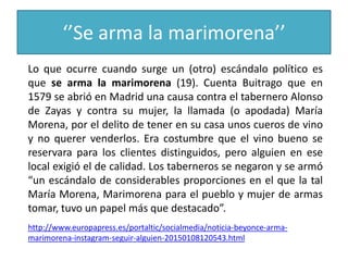 ‘’Se arma la marimorena’’
Lo que ocurre cuando surge un (otro) escándalo político es
que se arma la marimorena (19). Cuenta Buitrago que en
1579 se abrió en Madrid una causa contra el tabernero Alonso
de Zayas y contra su mujer, la llamada (o apodada) María
Morena, por el delito de tener en su casa unos cueros de vino
y no querer venderlos. Era costumbre que el vino bueno se
reservara para los clientes distinguidos, pero alguien en ese
local exigió el de calidad. Los taberneros se negaron y se armó
“un escándalo de considerables proporciones en el que la tal
María Morena, Marimorena para el pueblo y mujer de armas
tomar, tuvo un papel más que destacado”.
http://www.europapress.es/portaltic/socialmedia/noticia-beyonce-arma-
marimorena-instagram-seguir-alguien-20150108120543.html
 