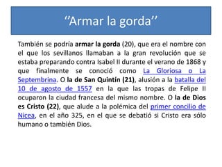 ‘’Armar la gorda’’
También se podría armar la gorda (20), que era el nombre con
el que los sevillanos llamaban a la gran revolución que se
estaba preparando contra Isabel II durante el verano de 1868 y
que finalmente se conoció como La Gloriosa o La
Septembrina. O la de San Quintín (21), alusión a la batalla del
10 de agosto de 1557 en la que las tropas de Felipe II
ocuparon la ciudad francesa del mismo nombre. O la de Dios
es Cristo (22), que alude a la polémica del primer concilio de
Nicea, en el año 325, en el que se debatió si Cristo era sólo
humano o también Dios.
 