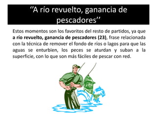 ‘’A río revuelto, ganancia de
pescadores’’
Estos momentos son los favoritos del resto de partidos, ya que
a río revuelto, ganancia de pescadores (23), frase relacionada
con la técnica de remover el fondo de ríos o lagos para que las
aguas se enturbien, los peces se aturdan y suban a la
superficie, con lo que son más fáciles de pescar con red.
 