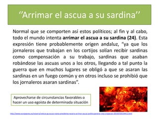 ‘’Arrimar el ascua a su sardina’’
Normal que se comporten así estos políticos; al fin y al cabo,
todo el mundo intenta arrimar el ascua a su sardina (24). Esta
expresión tiene probablemente origen andaluz, “ya que los
jornaleros que trabajan en los cortijos solían recibir sardinas
como compensación a su trabajo, sardinas que asaban
robándose las ascuas unos a los otros, llegando a tal punto la
guerra que en muchos lugares se obligó a que se asaran las
sardinas en un fuego común y en otros incluso se prohibió que
los jornaleros asaran sardinas”.
Aprovecharse de circunstancias favorables o
hacer un uso egoísta de determinada situación
http://www.europapress.es/navarra/noticia-pp-acusa-nueva-presidenta-navarra-arrimar-ascua-sardina-generar-mas-crispacion-20150720154411.html
 