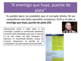 ‘’A enemigo que huye, puente de
plata’’
Es posible (pero no probable) que el corrupto dimita. Ni sus
compañeros más fieles opondrán resistencia. Al fin y al cabo, a
enemigo que huye, puente de plata (25)
Recomienda evitar a toda costa a los
enemigos. Cuando un contrincante abandona,
conviene darle facilidades para que se marche
y, de este modo, nos deje tranquilos. En
general, se recomienda facilitar, incluso de
manera obsequiosa, la partida de un
competidor o de quien pueda causarnos daño.
 