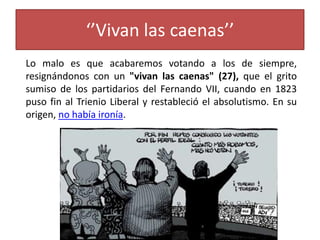 ‘’Vivan las caenas’’
Lo malo es que acabaremos votando a los de siempre,
resignándonos con un "vivan las caenas" (27), que el grito
sumiso de los partidarios del Fernando VII, cuando en 1823
puso fin al Trienio Liberal y restableció el absolutismo. En su
origen, no había ironía.
 
