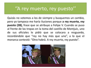 ‘’A rey muerto, rey puesto’’
Quizás no votemos a los de siempre y busquemos un cambio,
pero yo tampoco me haría ilusiones porque a rey muerto, rey
puesto (28), frase que se atribuye a Felipe V. Cuando se puso
al frente de las tropas en la toma del castillo de Montjuic, uno
de sus oficiales le pidió que se colocara a resguardo,
recordándole que “rey no hay más que uno”, a lo que el
monarca contestó: “Otro habrá. A rey muerto, rey puesto”.
 
