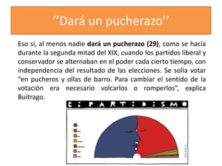 ‘’Dará un pucherazo’’
Eso sí, al menos nadie dará un pucherazo (29), como se hacía
durante la segunda mitad del XIX, cuando los partidos liberal y
conservador se alternaban en el poder cada cierto tiempo, con
independencia del resultado de las elecciones. Se solía votar
“en pucheros y ollas de barro. Para cambiar el sentido de la
votación era necesario volcarlos o romperlos”, explica
Buitrago.
 