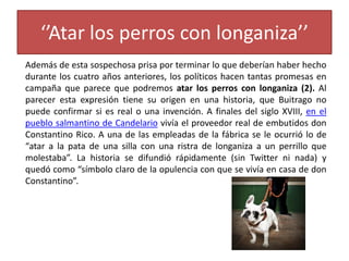 ‘’Atar los perros con longaniza’’
Además de esta sospechosa prisa por terminar lo que deberían haber hecho
durante los cuatro años anteriores, los políticos hacen tantas promesas en
campaña que parece que podremos atar los perros con longaniza (2). Al
parecer esta expresión tiene su origen en una historia, que Buitrago no
puede confirmar si es real o una invención. A finales del siglo XVIII, en el
pueblo salmantino de Candelario vivía el proveedor real de embutidos don
Constantino Rico. A una de las empleadas de la fábrica se le ocurrió lo de
“atar a la pata de una silla con una ristra de longaniza a un perrillo que
molestaba”. La historia se difundió rápidamente (sin Twitter ni nada) y
quedó como “símbolo claro de la opulencia con que se vivía en casa de don
Constantino”.
 