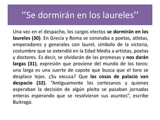 ‘’Se dormirán en los laureles’’
Una vez en el despacho, los cargos electos se dormirán en los
laureles (30). En Grecia y Roma se coronaba a poetas, atletas,
emperadores y generales con laurel, símbolo de la victoria,
costumbre que se extendió en la Edad Media a artistas, poetas
y doctores. Es decir, se olvidarán de las promesas y nos darán
largas (31), expresión que proviene del mundo de los toros:
una larga es una suerte de capote que busca que el toro se
desplace lejos. ¿Su excusa? Que las cosas de palacio van
despacio (32). “Antiguamente los cortesanos y quienes
esperaban la decisión de algún pleito se pasaban jornadas
enteras esperando que se resolvieran sus asuntos”, escribe
Buitrago.
 