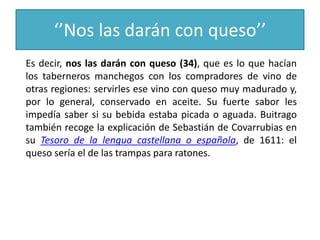 ‘’Nos las darán con queso’’
Es decir, nos las darán con queso (34), que es lo que hacían
los taberneros manchegos con los compradores de vino de
otras regiones: servirles ese vino con queso muy madurado y,
por lo general, conservado en aceite. Su fuerte sabor les
impedía saber si su bebida estaba picada o aguada. Buitrago
también recoge la explicación de Sebastián de Covarrubias en
su Tesoro de la lengua castellana o española, de 1611: el
queso sería el de las trampas para ratones.
 