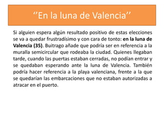 ‘’En la luna de Valencia’’
Si alguien espera algún resultado positivo de estas elecciones
se va a quedar frustradísimo y con cara de tonto: en la luna de
Valencia (35). Buitrago añade que podría ser en referencia a la
muralla semicircular que rodeaba la ciudad. Quienes llegaban
tarde, cuando las puertas estaban cerradas, no podían entrar y
se quedaban esperando ante la luna de Valencia. También
podría hacer referencia a la playa valenciana, frente a la que
se quedarían las embarcaciones que no estaban autorizadas a
atracar en el puerto.
 