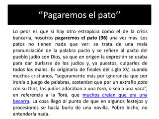 ‘’Pagaremos el pato’’
Lo peor es que si hay otro estropicio como el de la crisis
bancaria, nosotros pagaremos el pato (36) una vez más. Los
patos no tienen nada que ver: se trata de una mala
pronunciación de la palabra pacto y se refiere al pacto del
pueblo judío con Dios, ya que en origen la expresión se usaba
para dar burlarse de los judíos y, ya puestos, culparles de
todos los males. Es originaria de finales del siglo XV, cuando
muchos cristianos, “seguramente más por ignorancia que por
ironía o juego de palabras, sostenían que por un extraño pato
con su Dios, los judíos adoraban a una tora, o sea a una vaca”,
en referencia a la Torá, que muchos creían que era una
becerra. La cosa llegó al punto de que en algunos festejos y
procesiones se hacía burla de una novilla. Pobre bicho, no
entendería nada.
 