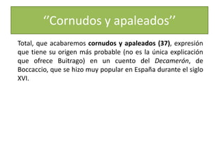 ‘’Cornudos y apaleados’’
Total, que acabaremos cornudos y apaleados (37), expresión
que tiene su origen más probable (no es la única explicación
que ofrece Buitrago) en un cuento del Decamerón, de
Boccaccio, que se hizo muy popular en España durante el siglo
XVI.
 