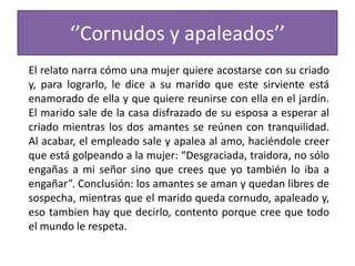 ‘’Cornudos y apaleados’’
El relato narra cómo una mujer quiere acostarse con su criado
y, para lograrlo, le dice a su marido que este sirviente está
enamorado de ella y que quiere reunirse con ella en el jardín.
El marido sale de la casa disfrazado de su esposa a esperar al
criado mientras los dos amantes se reúnen con tranquilidad.
Al acabar, el empleado sale y apalea al amo, haciéndole creer
que está golpeando a la mujer: “Desgraciada, traidora, no sólo
engañas a mi señor sino que crees que yo también lo iba a
engañar”. Conclusión: los amantes se aman y quedan libres de
sospecha, mientras que el marido queda cornudo, apaleado y,
eso tambien hay que decirlo, contento porque cree que todo
el mundo le respeta.
 