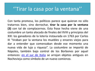 ‘’Tirar la casa por la ventana’’
Con tanta promesa, los políticos parece que quieran no sólo
tratarnos bien, sino derrochar, tirar la casa por la ventana
(3) con tal de complacernos. Esta frase hecha viene de una
costumbre un tanto alocada de finales del XVIII y principios del
XIX: los ganadores de la lotería instaurada en 1763 por Carlos
III “tiraban por la ventana los muebles y enseres viejos para
dar a entender que comenzaban desde ese momento una
nueva vida de lujo y riqueza”. La costumbre se importó de
Nápoles, también bajo control de los Borbones por aquel
entonces: en el sur de Italia se arrojan objetos antiguos en
Nochevieja como símbolo de un nuevo comienzo.
 